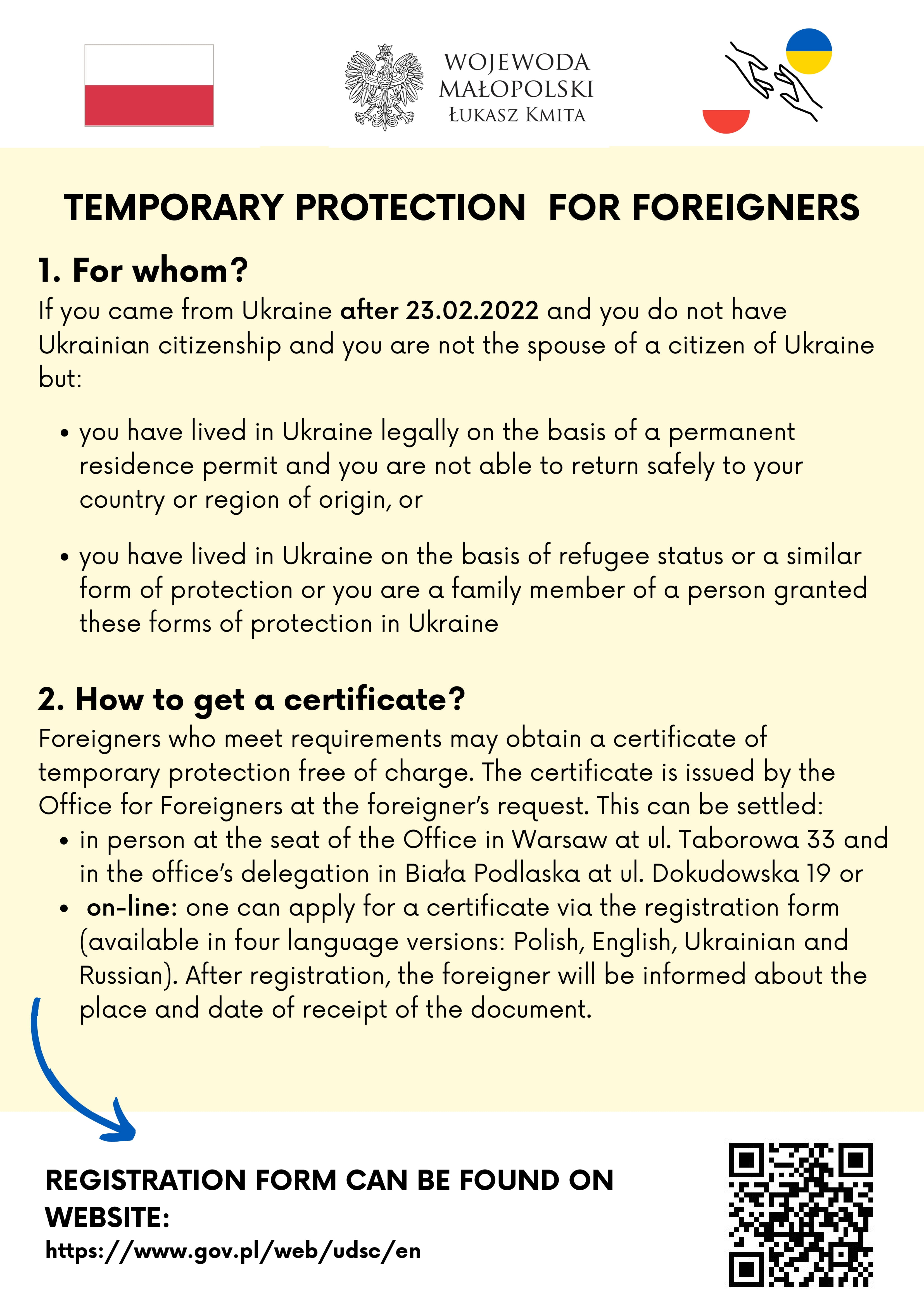 Temporary Protection for Foreginers

1. Whom it concerns?
If you came from Ukraine after 23.02.2022 and you do not have Ukrainian citizenship and you are not the spouse of a citizen of Ukraine but:
a) you have lived in Ukraine legally on the basis of a permanent residence permit and you are not able to return safely to your country or region of origin, or
b) you have lived in Ukraine on the basis of refugee status or a similar form of protection or you are a family member of a person granted these forms of protection in Ukraine
you may be entitled to temporary protection in Poland or in another European Union country in accordance with a European Union decision.
2. How to obtain a notification?
Foreigners who meet requirements may obtain a certificate of temporary protection free of charge. The certificate is issued by the Office for Foreigners at the foreigner’s request. This can be settled:
•	in person at the seat of the Office in Warsaw at ul. Taborowa 33 and in the office’s delegation in Biała Podlaska at ul. Dokudowska 19
•	on-line to apply for a certificate - the registration form is available in four language versions: Polish, English, Ukrainian and Russian. After registration, the foreigner will be informed about the place and date of receipt of the document.
